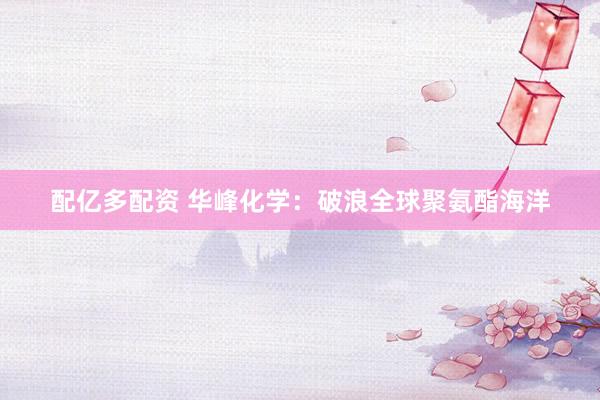 配亿多配资 华峰化学：破浪全球聚氨酯海洋