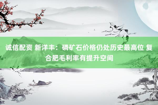 诚信配资 新洋丰：磷矿石价格仍处历史最高位 复合肥毛利率有提升空间