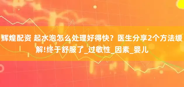 辉煌配资 起水泡怎么处理好得快？医生分享2个方法缓解!终于舒服了_过敏性_因素_婴儿