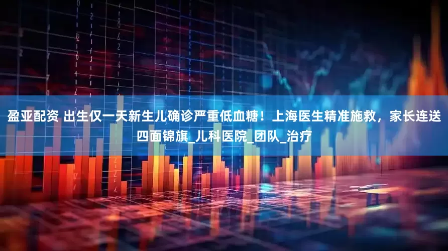 盈亚配资 出生仅一天新生儿确诊严重低血糖！上海医生精准施救，家长连送四面锦旗_儿科医院_团队_治疗