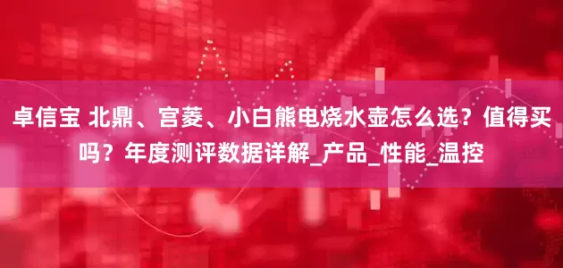 卓信宝 北鼎、宫菱、小白熊电烧水壶怎么选？值得买吗？年度测评数据详解_产品_性能_温控