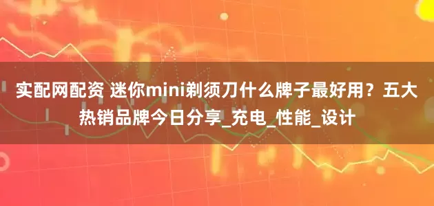 实配网配资 迷你mini剃须刀什么牌子最好用？五大热销品牌今日分享_充电_性能_设计