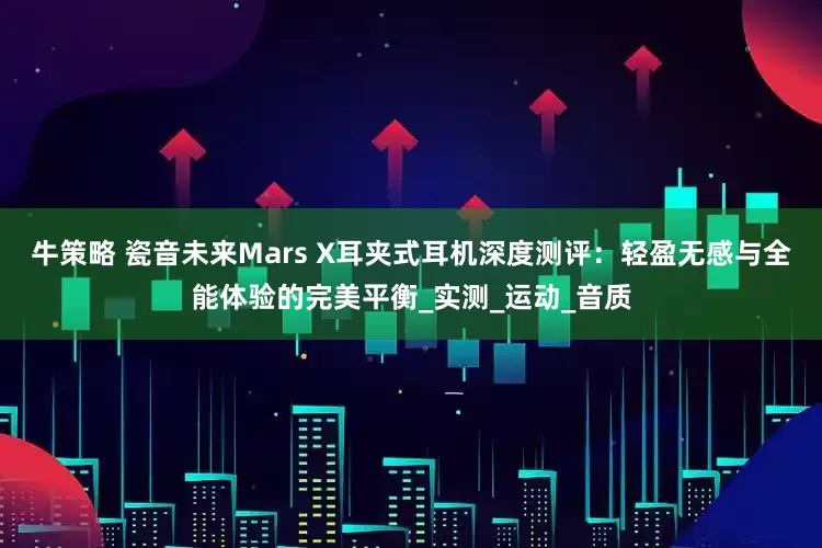 牛策略 瓷音未来Mars X耳夹式耳机深度测评：轻盈无感与全能体验的完美平衡_实测_运动_音质