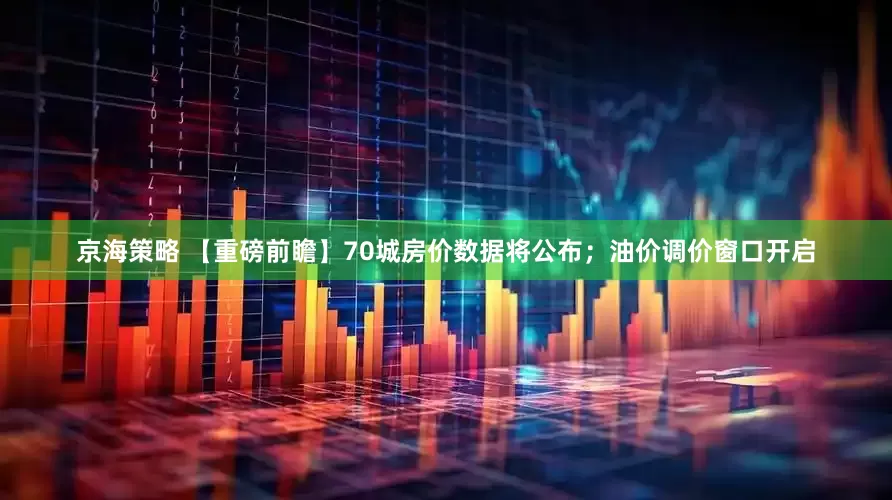 京海策略 【重磅前瞻】70城房价数据将公布；油价调价窗口开启