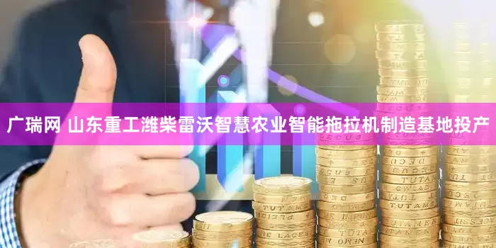 广瑞网 山东重工潍柴雷沃智慧农业智能拖拉机制造基地投产