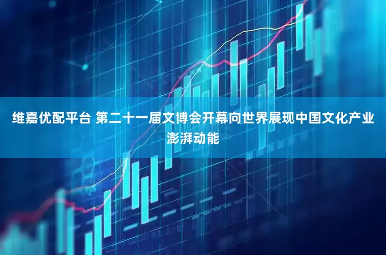维嘉优配平台 第二十一届文博会开幕向世界展现中国文化产业澎湃动能