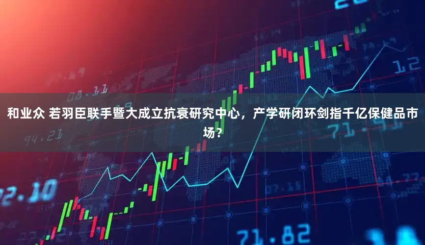 和业众 若羽臣联手暨大成立抗衰研究中心，产学研闭环剑指千亿保健品市场？