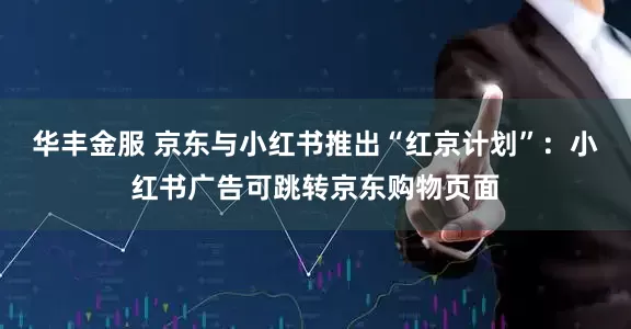华丰金服 京东与小红书推出“红京计划”：小红书广告可跳转京东购物页面