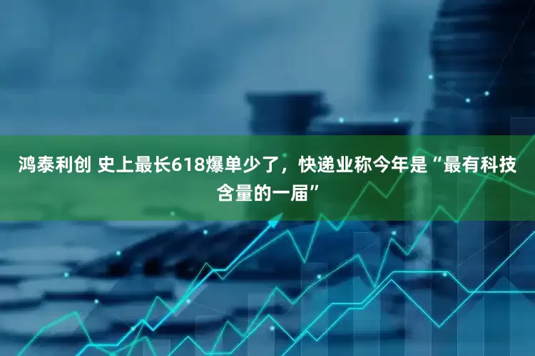 鸿泰利创 史上最长618爆单少了，快递业称今年是“最有科技含量的一届”
