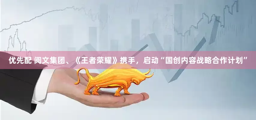 优先配 阅文集团、《王者荣耀》携手，启动“国创内容战略合作计划”