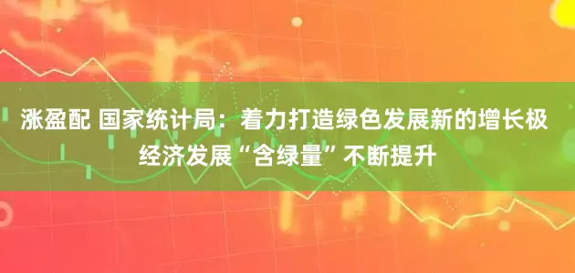 涨盈配 国家统计局：着力打造绿色发展新的增长极 经济发展“含绿量”不断提升