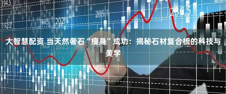 大智慧配资 当天然奢石“瘦身”成功：揭秘石材复合板的科技与美学