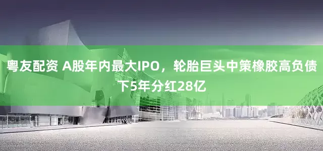 粤友配资 A股年内最大IPO，轮胎巨头中策橡胶高负债下5年分红28亿