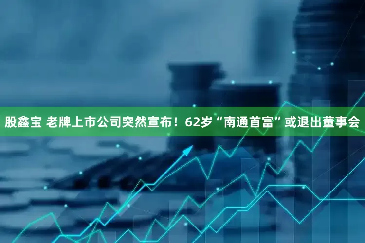 股鑫宝 老牌上市公司突然宣布！62岁“南通首富”或退出董事会