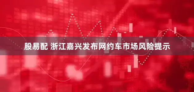 股易配 浙江嘉兴发布网约车市场风险提示