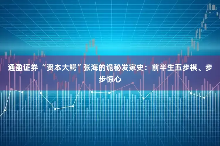 通盈证券 “资本大鳄”张海的诡秘发家史：前半生五步棋、步步惊心