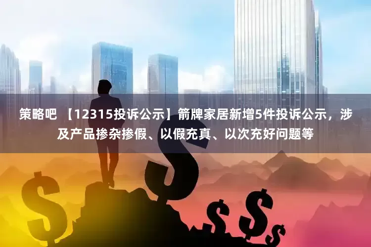 策略吧 【12315投诉公示】箭牌家居新增5件投诉公示，涉及产品掺杂掺假、以假充真、以次充好问题等